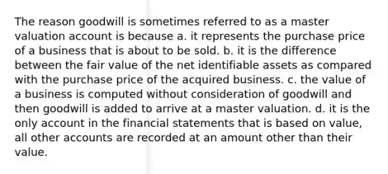 The reason goodwill is sometimes referred to as a master valuation account is because a. it represents the purchase price of a business that is about to be sold. b. it is the difference between the fair value of the net identifiable assets as compared with the purchase price of the acquired business. c. the value of a business is computed without consideration of goodwill and then goodwill is added to arrive at a master valuation. d. it is the only account in the financial statements that is based on value, all other accounts are recorded at an amount other than their value.