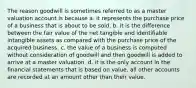 The reason goodwill is sometimes referred to as a master valuation account is because a. it represents the purchase price of a business that is about to be sold. b. it is the difference between the fair value of the net tangible and identifiable intangible assets as compared with the purchase price of the acquired business. c. the value of a business is computed without consideration of goodwill and then goodwill is added to arrive at a master valuation. d. it is the only account in the financial statements that is based on value, all other accounts are recorded at an amount other than their value.