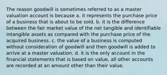 The reason goodwill is sometimes referred to as a master valuation account is because a. it represents the purchase price of a business that is about to be sold. b. it is the difference between the fair market value of the net tangible and identifiable <a href='https://www.questionai.com/knowledge/kfaeAOzavC-intangible-assets' class='anchor-knowledge'>intangible assets</a> as compared with the purchase price of the acquired business. c. the value of a business is computed without consideration of goodwill and then goodwill is added to arrive at a master valuation. d. it is the only account in the <a href='https://www.questionai.com/knowledge/kFBJaQCz4b-financial-statements' class='anchor-knowledge'>financial statements</a> that is based on value, all other accounts are recorded at an amount other than their value.