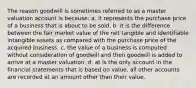 The reason goodwill is sometimes referred to as a master valuation account is because: a. it represents the purchase price of a business that is about to be sold. b. it is the difference between the fair market value of the net tangible and identifiable intangible assets as compared with the purchase price of the acquired business. c. the value of a business is computed without consideration of goodwill and then goodwill is added to arrive at a master valuation. d. at is the only account in the financial statements that is based on value, all other accounts are recorded at an amount other than their value.