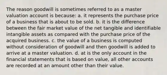 The reason goodwill is sometimes referred to as a master valuation account is because: a. it represents the purchase price of a business that is about to be sold. b. it is the difference between the fair market value of the net tangible and identifiable intangible assets as compared with the purchase price of the acquired business. c. the value of a business is computed without consideration of goodwill and then goodwill is added to arrive at a master valuation. d. at is the only account in the financial statements that is based on value, all other accounts are recorded at an amount other than their value.