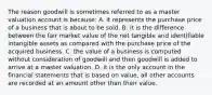 The reason goodwill is sometimes referred to as a master valuation account is because: A. it represents the purchase price of a business that is about to be sold. B. it is the difference between the fair market value of the net tangible and identifiable intangible assets as compared with the purchase price of the acquired business. C. the value of a business is computed without consideration of goodwill and then goodwill is added to arrive at a master valuation. D. it is the only account in the financial statements that is based on value, all other accounts are recorded at an amount other than their value.