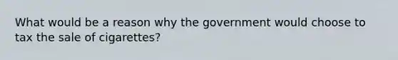 What would be a reason why the government would choose to tax the sale of cigarettes?