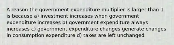 A reason the government expenditure multiplier is larger than 1 is because a) investment increases when government expenditure increases b) government expenditure always increases c) government expenditure changes generate changes in consumption expenditure d) taxes are left unchanged