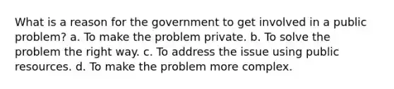 What is a reason for the government to get involved in a public problem? a. To make the problem private. b. To solve the problem the right way. c. To address the issue using public resources. d. To make the problem more complex.