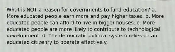 What is NOT a reason for governments to fund education? a. More educated people earn more and pay higher taxes. b. More educated people can afford to live in bigger houses. c. More educated people are more likely to contribute to technological development. d. The democratic political system relies on an educated citizenry to operate effectively.