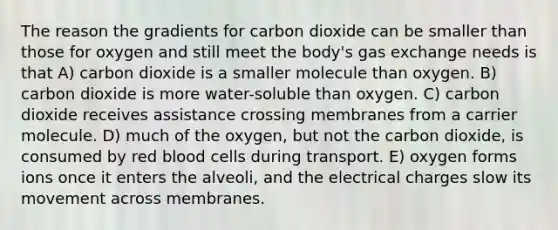 The reason the gradients for carbon dioxide can be smaller than those for oxygen and still meet the body's gas exchange needs is that A) carbon dioxide is a smaller molecule than oxygen. B) carbon dioxide is more water-soluble than oxygen. C) carbon dioxide receives assistance crossing membranes from a carrier molecule. D) much of the oxygen, but not the carbon dioxide, is consumed by red blood cells during transport. E) oxygen forms ions once it enters the alveoli, and the electrical charges slow its movement across membranes.