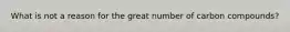 What is not a reason for the great number of carbon compounds?