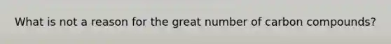 What is not a reason for the great number of carbon compounds?