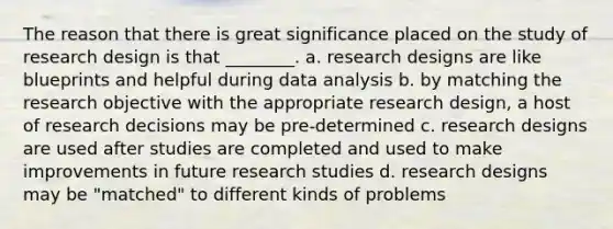 The reason that there is great significance placed on the study of research design is that ________. a. research designs are like blueprints and helpful during data analysis b. by matching the research objective with the appropriate research design, a host of research decisions may be pre-determined c. research designs are used after studies are completed and used to make improvements in future research studies d. research designs may be "matched" to different kinds of problems