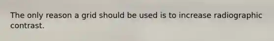 The only reason a grid should be used is to increase radiographic contrast.