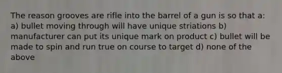 The reason grooves are rifle into the barrel of a gun is so that a: a) bullet moving through will have unique striations b) manufacturer can put its unique mark on product c) bullet will be made to spin and run true on course to target d) none of the above