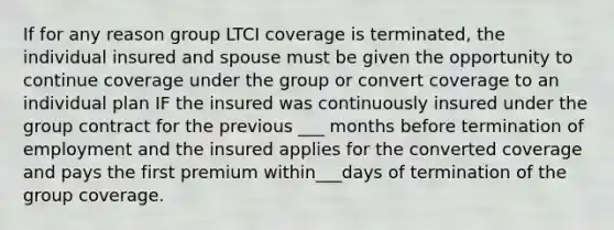 If for any reason group LTCI coverage is terminated, the individual insured and spouse must be given the opportunity to continue coverage under the group or convert coverage to an individual plan IF the insured was continuously insured under the group contract for the previous ___ months before termination of employment and the insured applies for the converted coverage and pays the first premium within___days of termination of the group coverage.