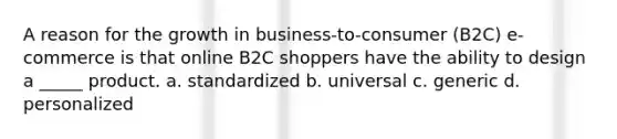 A reason for the growth in business-to-consumer (B2C) e-commerce is that online B2C shoppers have the ability to design a _____ product. a. standardized b. universal c. generic d. personalized