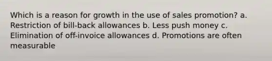 Which is a reason for growth in the use of sales promotion? a. Restriction of bill-back allowances b. Less push money c. Elimination of off-invoice allowances d. Promotions are often measurable