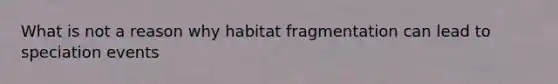 What is not a reason why habitat fragmentation can lead to speciation events