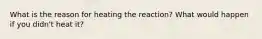 What is the reason for heating the reaction? What would happen if you didn't heat it?