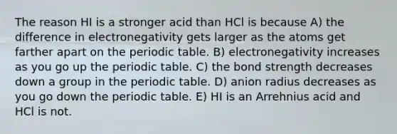 The reason HI is a stronger acid than HCl is because A) the difference in electronegativity gets larger as the atoms get farther apart on the periodic table. B) electronegativity increases as you go up the periodic table. C) the bond strength decreases down a group in the periodic table. D) anion radius decreases as you go down the periodic table. E) HI is an Arrehnius acid and HCl is not.