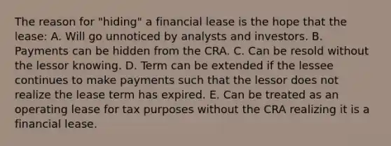 The reason for "hiding" a financial lease is the hope that the lease: A. Will go unnoticed by analysts and investors. B. Payments can be hidden from the CRA. C. Can be resold without the lessor knowing. D. Term can be extended if the lessee continues to make payments such that the lessor does not realize the lease term has expired. E. Can be treated as an operating lease for tax purposes without the CRA realizing it is a financial lease.