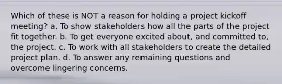 Which of these is NOT a reason for holding a project kickoff meeting? a. To show stakeholders how all the parts of the project fit together. b. To get everyone excited about, and committed to, the project. c. To work with all stakeholders to create the detailed project plan. d. To answer any remaining questions and overcome lingering concerns.