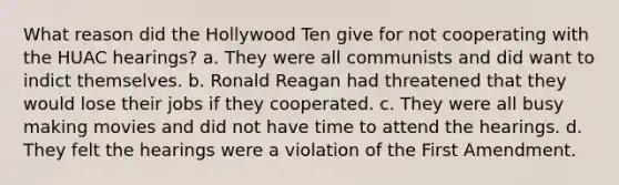 What reason did the Hollywood Ten give for not cooperating with the HUAC hearings? a. They were all communists and did want to indict themselves. b. Ronald Reagan had threatened that they would lose their jobs if they cooperated. c. They were all busy making movies and did not have time to attend the hearings. d. They felt the hearings were a violation of the First Amendment.