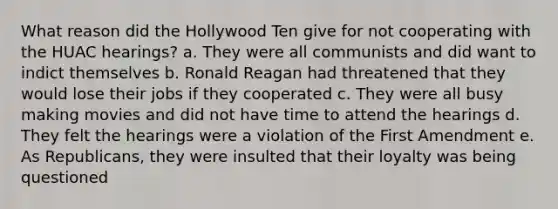 What reason did the Hollywood Ten give for not cooperating with the HUAC hearings? a. They were all communists and did want to indict themselves b. Ronald Reagan had threatened that they would lose their jobs if they cooperated c. They were all busy making movies and did not have time to attend the hearings d. They felt the hearings were a violation of the First Amendment e. As Republicans, they were insulted that their loyalty was being questioned