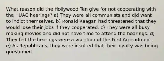 What reason did the Hollywood Ten give for not cooperating with the HUAC hearings? a) They were all communists and did want to indict themselves. b) Ronald Reagan had threatened that they would lose their jobs if they cooperated. c) They were all busy making movies and did not have time to attend the hearings. d) They felt the hearings were a violation of the First Amendment. e) As Republicans, they were insulted that their loyalty was being questioned.