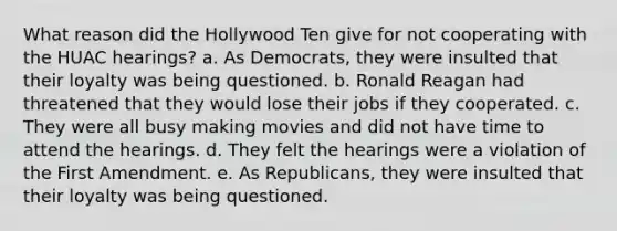 What reason did the Hollywood Ten give for not cooperating with the HUAC hearings? a. As Democrats, they were insulted that their loyalty was being questioned. b. Ronald Reagan had threatened that they would lose their jobs if they cooperated. c. They were all busy making movies and did not have time to attend the hearings. d. They felt the hearings were a violation of the First Amendment. e. As Republicans, they were insulted that their loyalty was being questioned.