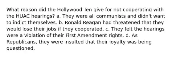 What reason did the Hollywood Ten give for not cooperating with the HUAC hearings? a. They were all communists and didn't want to indict themselves. b. Ronald Reagan had threatened that they would lose their jobs if they cooperated. c. They felt the hearings were a violation of their First Amendment rights. d. As Republicans, they were insulted that their loyalty was being questioned.