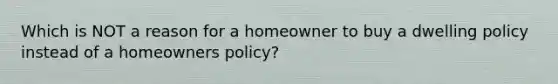 Which is NOT a reason for a homeowner to buy a dwelling policy instead of a homeowners policy?