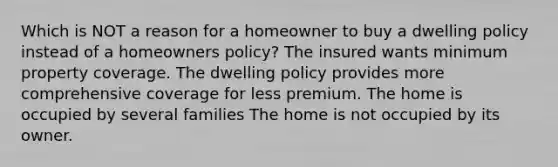 Which is NOT a reason for a homeowner to buy a dwelling policy instead of a homeowners policy? The insured wants minimum property coverage. The dwelling policy provides more comprehensive coverage for less premium. The home is occupied by several families The home is not occupied by its owner.