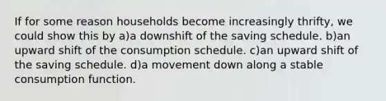 If for some reason households become increasingly thrifty, we could show this by a)a downshift of the saving schedule. b)an upward shift of the consumption schedule. c)an upward shift of the saving schedule. d)a movement down along a stable consumption function.