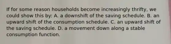 If for some reason households become increasingly thrifty, we could show this by: A. a downshift of the saving schedule. B. an upward shift of the consumption schedule. C. an upward shift of the saving schedule. D. a movement down along a stable consumption function.