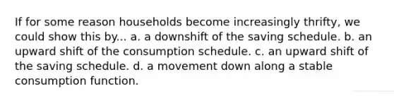 If for some reason households become increasingly thrifty, we could show this by... a. a downshift of the saving schedule. b. an upward shift of the consumption schedule. c. an upward shift of the saving schedule. d. a movement down along a stable consumption function.