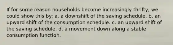 If for some reason households become increasingly thrifty, we could show this by: a. a downshift of the saving schedule. b. an upward shift of the consumption schedule. c. an upward shift of the saving schedule. d. a movement down along a stable consumption function.