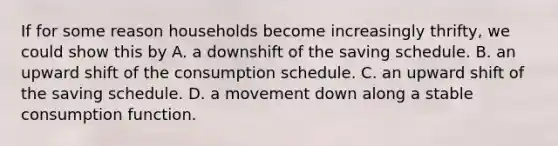 If for some reason households become increasingly thrifty, we could show this by A. a downshift of the saving schedule. B. an upward shift of the consumption schedule. C. an upward shift of the saving schedule. D. a movement down along a stable consumption function.