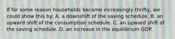 If for some reason households become increasingly thrifty, we could show this by: A. a downshift of the saving schedule. B. an upward shift of the consumption schedule. C. an upward shift of the saving schedule. D. an increase in the equilibrium GDP.