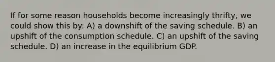 If for some reason households become increasingly thrifty, we could show this by: A) a downshift of the saving schedule. B) an upshift of the consumption schedule. C) an upshift of the saving schedule. D) an increase in the equilibrium GDP.