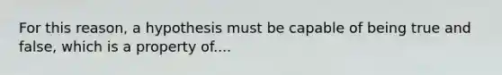 For this reason, a hypothesis must be capable of being true and false, which is a property of....