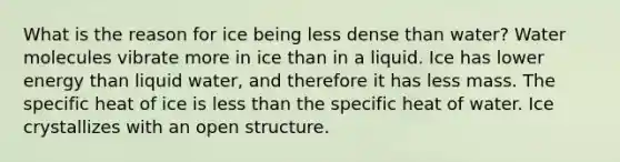 What is the reason for ice being less dense than water? Water molecules vibrate more in ice than in a liquid. Ice has lower energy than liquid water, and therefore it has less mass. The specific heat of ice is less than the specific heat of water. Ice crystallizes with an open structure.