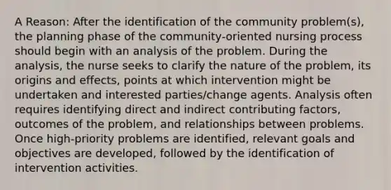 A Reason: After the identification of the community problem(s), the planning phase of the community-oriented nursing process should begin with an analysis of the problem. During the analysis, the nurse seeks to clarify the nature of the problem, its origins and effects, points at which intervention might be undertaken and interested parties/change agents. Analysis often requires identifying direct and indirect contributing factors, outcomes of the problem, and relationships between problems. Once high-priority problems are identified, relevant goals and objectives are developed, followed by the identification of intervention activities.