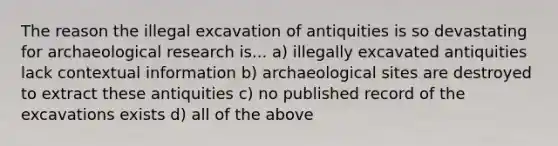 The reason the illegal excavation of antiquities is so devastating for archaeological research is... a) illegally excavated antiquities lack contextual information b) archaeological sites are destroyed to extract these antiquities c) no published record of the excavations exists d) all of the above