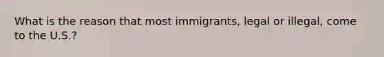 What is the reason that most immigrants, legal or illegal, come to the U.S.?