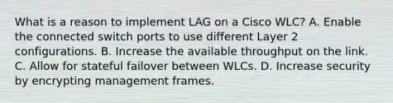 What is a reason to implement LAG on a Cisco WLC? A. Enable the connected switch ports to use different Layer 2 configurations. B. Increase the available throughput on the link. C. Allow for stateful failover between WLCs. D. Increase security by encrypting management frames.