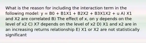 What is the reason for including the interaction term in the following model: y = B0 + B1X1 + B2X2 + B3X1X2 + u A) X1 and X2 are correlated B) The effect of x, on y depends on the level of x2 C) X7 depends on the level of x2 D) X1 and x2 are in an increasing returns relationship E) X1 or X2 are not statistically significant