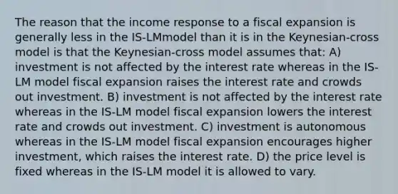 The reason that the income response to a fiscal expansion is generally less in the IS-LMmodel than it is in the Keynesian-cross model is that the Keynesian-cross model assumes that: A) investment is not affected by the interest rate whereas in the IS-LM model fiscal expansion raises the interest rate and crowds out investment. B) investment is not affected by the interest rate whereas in the IS-LM model fiscal expansion lowers the interest rate and crowds out investment. C) investment is autonomous whereas in the IS-LM model fiscal expansion encourages higher investment, which raises the interest rate. D) the price level is fixed whereas in the IS-LM model it is allowed to vary.