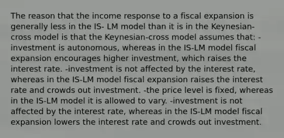 The reason that the income response to a fiscal expansion is generally less in the IS- LM model than it is in the Keynesian-cross model is that the Keynesian-cross model assumes that: -investment is autonomous, whereas in the IS-LM model fiscal expansion encourages higher investment, which raises the interest rate. -investment is not affected by the interest rate, whereas in the IS-LM model fiscal expansion raises the interest rate and crowds out investment. -the price level is fixed, whereas in the IS-LM model it is allowed to vary. -investment is not affected by the interest rate, whereas in the IS-LM model fiscal expansion lowers the interest rate and crowds out investment.