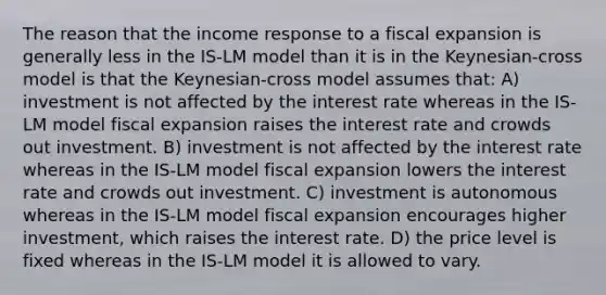 The reason that the income response to a fiscal expansion is generally less in the IS-LM model than it is in the Keynesian-cross model is that the Keynesian-cross model assumes that: A) investment is not affected by the interest rate whereas in the IS-LM model fiscal expansion raises the interest rate and crowds out investment. B) investment is not affected by the interest rate whereas in the IS-LM model fiscal expansion lowers the interest rate and crowds out investment. C) investment is autonomous whereas in the IS-LM model fiscal expansion encourages higher investment, which raises the interest rate. D) the price level is fixed whereas in the IS-LM model it is allowed to vary.