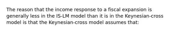 The reason that the income response to a fiscal expansion is generally less in the IS-LM model than it is in the Keynesian-cross model is that the Keynesian-cross model assumes that: