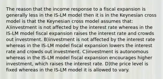 The reason that the income response to a fiscal expansion is generally less in the IS-LM model then it is in the Keynesian cross model is that the Keynesian cross model assumes that: A)investment is not affected by the interest rate whereas in the IS-LM model fiscal expansion raises the interest rate and crowds out investment. B)investment is not affected by the interest rate whereas in the IS-LM model fiscal expansion lowers the interest rate and crowds out investment. C)investment is autonomous whereas in the IS-LM model fiscal expansion encourages higher investment, which raises the interest rate. D)the price level is fixed whereas in the IS-LM model it is allowed to vary.